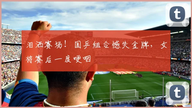 泪洒赛场！国乒组合憾失金牌，女将赛后一度哽咽