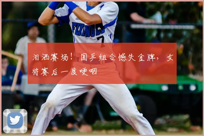 泪洒赛场！国乒组合憾失金牌，女将赛后一度哽咽