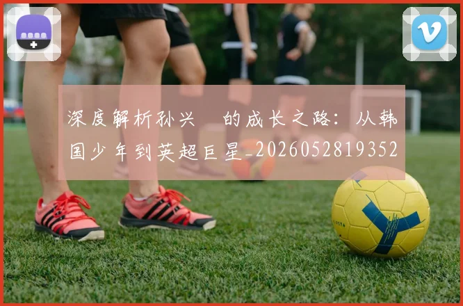 深度解析孙兴慜的成长之路：从韩国少年到英超巨星_20260528193521