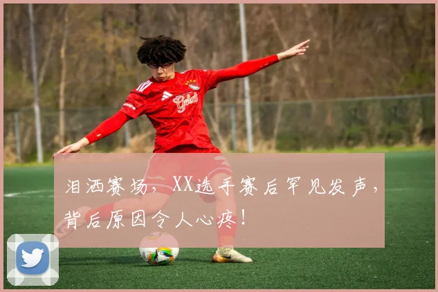 泪洒赛场，XX选手赛后罕见发声，背后原因令人心疼！